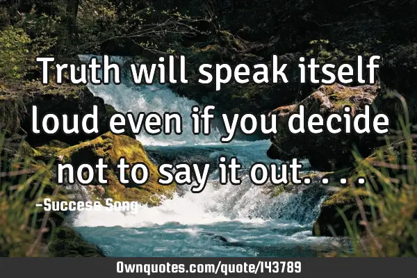 Truth will speak itself loud even if you decide not to say it