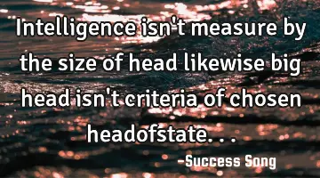 Intelligence isn't measure by the size of head likewise big head isn't criteria of chosen