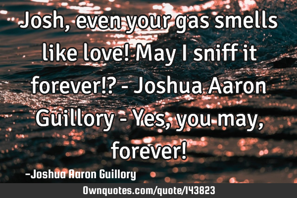 Josh, even your gas smells like love! May I sniff it forever!? - Joshua Aaron Guillory - Yes, you