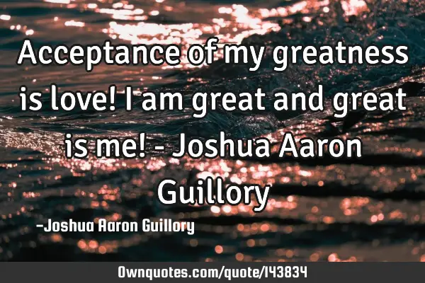 Acceptance of my greatness is love! I am great and great is me! - Joshua Aaron G