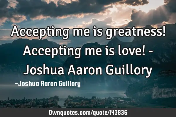 Accepting me is greatness! Accepting me is love! - Joshua Aaron G