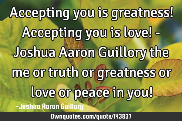 Accepting you is greatness! Accepting you is love! - Joshua Aaron Guillory the me or truth or