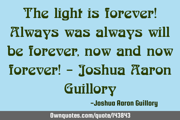 The light is forever! Always was always will be forever, now and now forever! - Joshua Aaron G