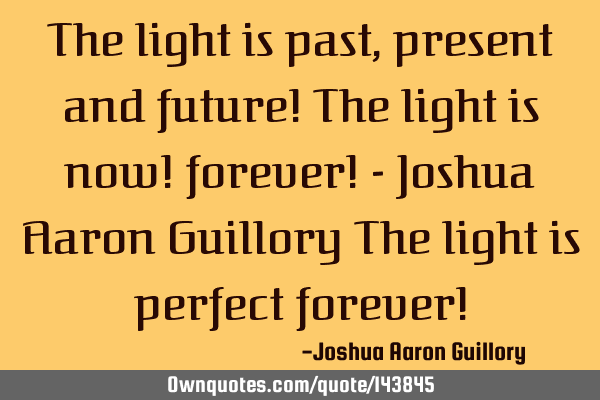The light is past, present and future! The light is now! forever! - Joshua Aaron Guillory The light