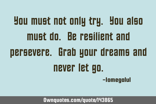 You must not only try. You also must do. Be resilient and persevere. Grab your dreams and never let