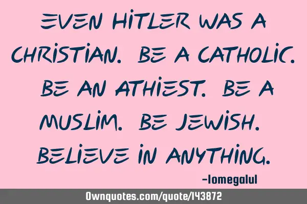 Even Hitler was a Christian. Be a Catholic. Be an Athiest. Be a Muslim. Be Jewish. Believe in