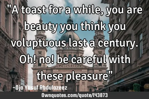 "A toast for a while, you are beauty you think you voluptuous last a century. Oh! no! be careful