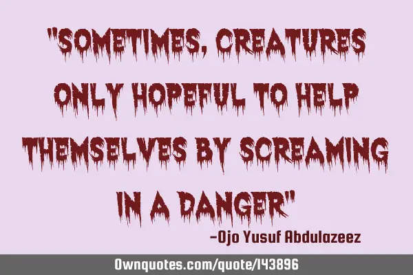 "Sometimes, creatures only hopeful to help themselves by screaming in a danger"