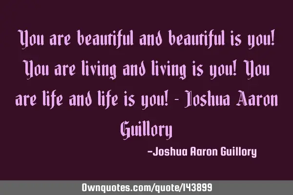 You are beautiful and beautiful is you! You are living and living is you! You are life and life is