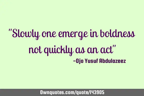 "Slowly one emerge in boldness not quickly as an act"