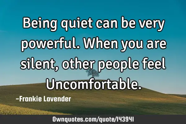Being quiet can be very powerful. When you are silent,other people feel U