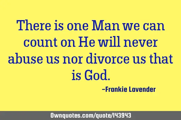 There is one Man we can count on He will never abuse us nor divorce us that is G