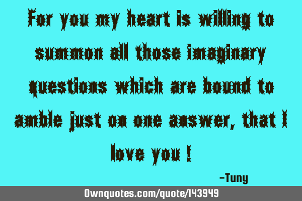 For you my heart is willing to summon all those imaginary questions which are bound to amble just