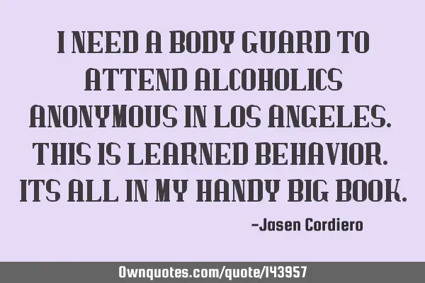 I NEED A BODY GUARD TO ATTEND ALCOHOLICS ANONYMOUS IN LOS ANGELES. THIS IS LEARNED BEHAVIOR. ITS ALL