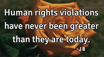 Human rights violations have never been greater than they are