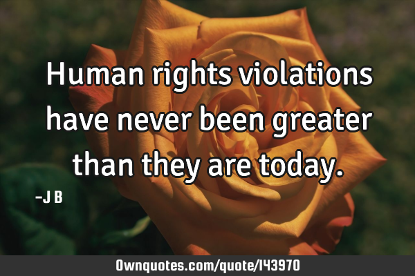 Human rights violations have never been greater than they are