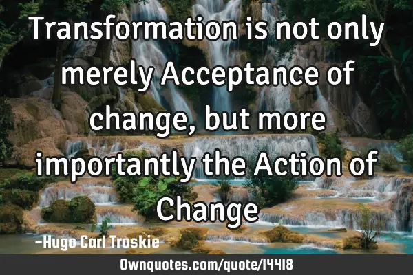 Transformation is not only merely Acceptance of change, but more importantly the Action of C