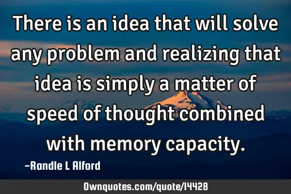There is an idea that will solve any problem and realizing that idea is simply a matter of speed of