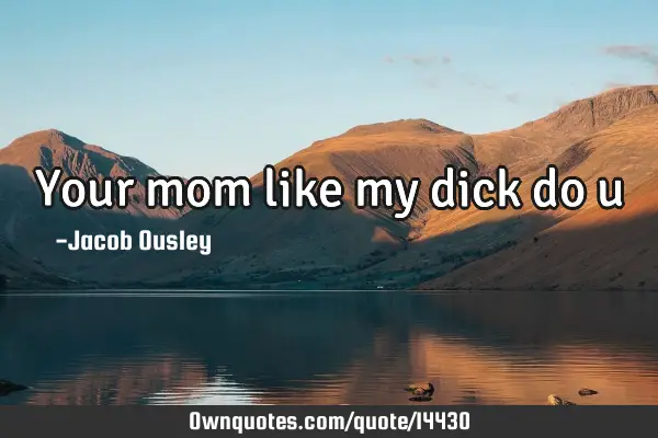 Your mom like my dick do