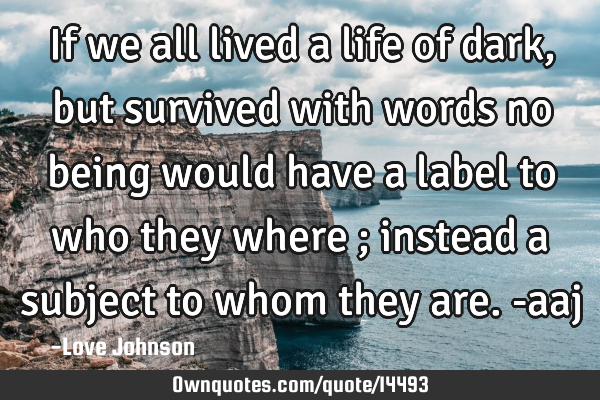 If we all lived a life of dark, but survived with words no being would have a label to who they