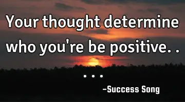 Your thought determine who you're be positive.....