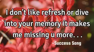 I don't like refresh or dive into your memory ít makes me missing u more...