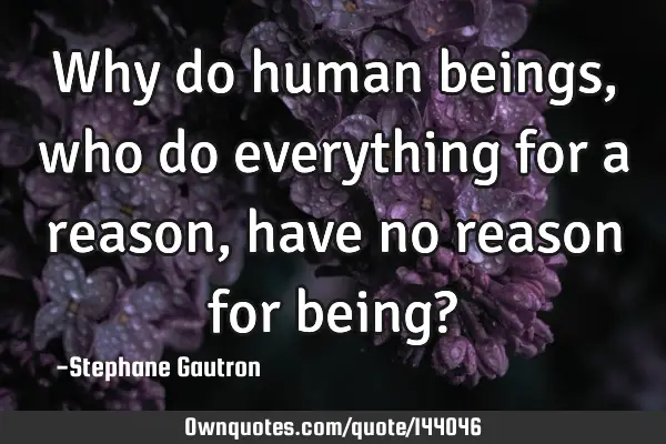 Why do human beings, who do everything for a reason, have no reason for being?