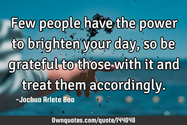 Few people have the power to brighten your day, so be grateful to those with it and treat them