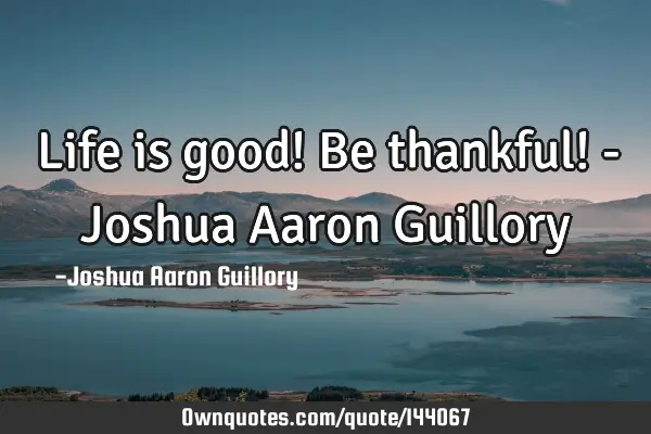 Life is good! Be thankful! - Joshua Aaron G
