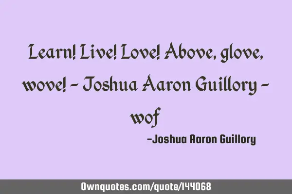Learn! Live! Love! Above, glove, wove! - Joshua Aaron Guillory -