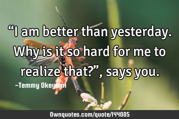 “I am better than yesterday. Why is it so hard for me to realize that?”, says