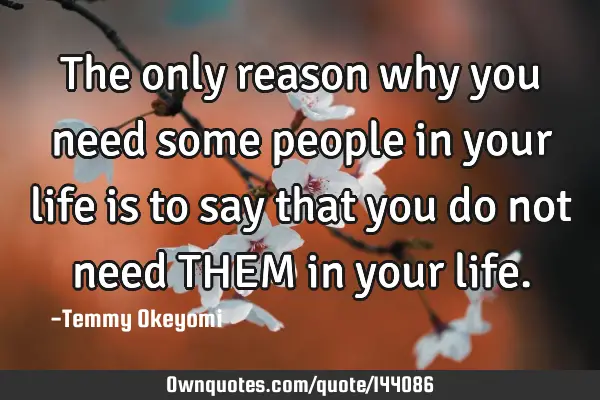 The only reason why you need some people in your life is to say that you do not need THEM in your