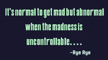 It's normal to get mad but abnormal when the madness is uncontrollable....