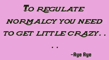 To regulate normalcy you need to get little crazy....