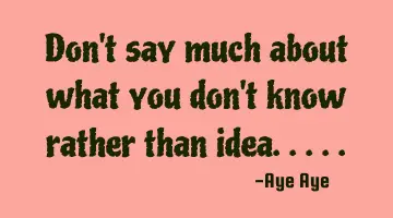 Don't say much about what you don't know rather than idea.....
