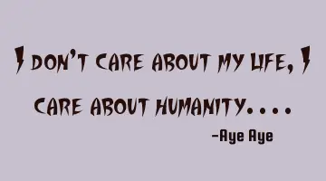 I don't care about my life, I care about humanity....