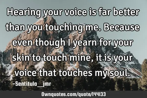 Hearing your voice is far better than you touching me. Because even though I yearn for your skin to