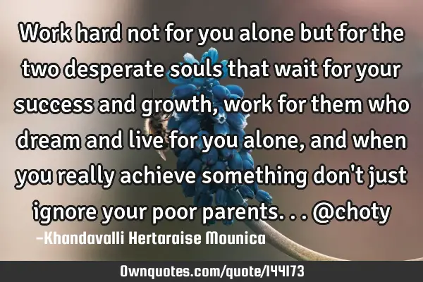 Work hard not for you alone but for the two desperate souls that wait for your success and growth,