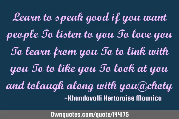Learn to speak good if you want people To listen to you To love you To learn from you To to link