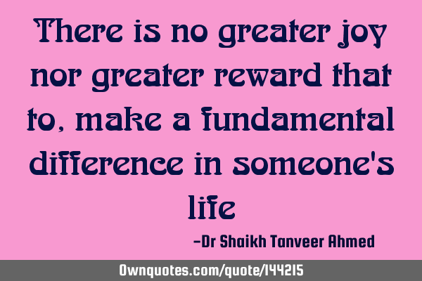 There is no greater joy nor greater reward that to, make a fundamental difference in someone