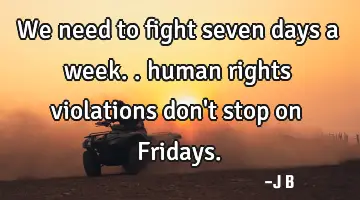 We need to fight seven days a week.. human rights violations don