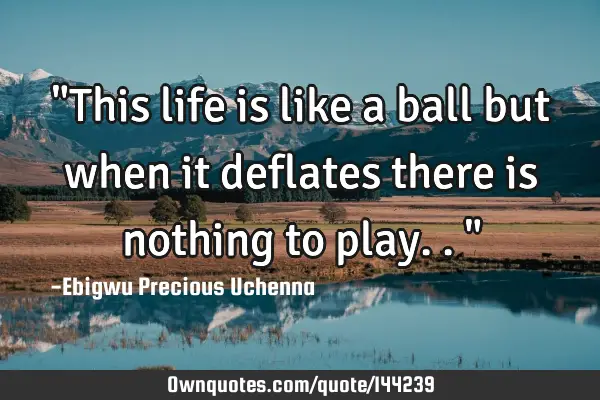 "This life is like a ball but when it deflates there is nothing to play.."