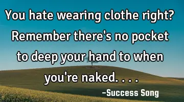 You hate wearing clothe right? Remember there's no pocket to deep your hand to when you're naked....