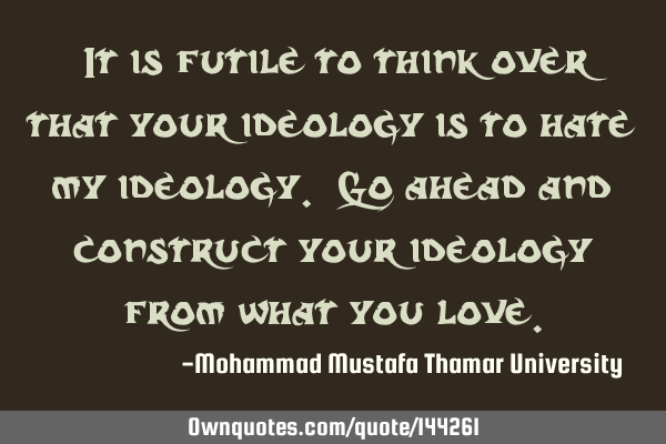 • It is futile to think over that your ideology is to hate my ideology. Go ahead and construct