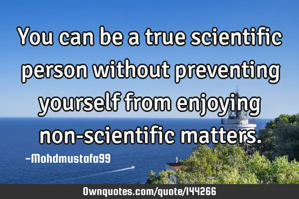 • You can be a true scientific person without preventing yourself from enjoying non-scientific