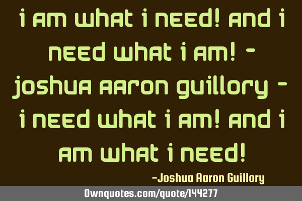I am what I need! And I need what I am! - Joshua Aaron Guillory - I need what I am! And I am what I