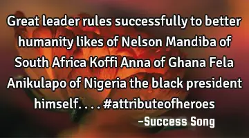 Great leader rules successfully to better humanity likes of Nelson Mandiba of South Africa Koffi A