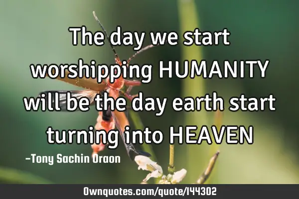 The day we start worshipping HUMANITY will be the day earth start turning into HEAVEN