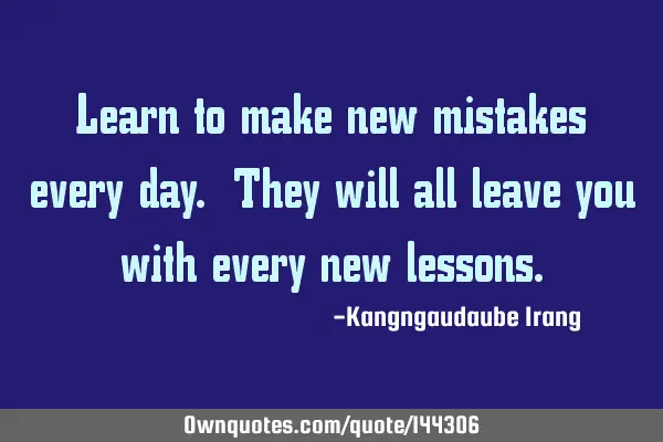 Learn to make new mistakes every day. They will all leave you with every new