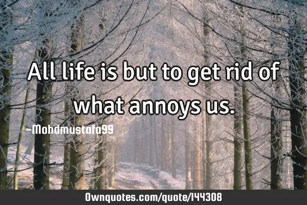 • All life is but to get rid of what annoys